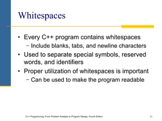 C++ Programming: From Problem Analysis to Program Design, Fourth Edition 11
Whitespaces
• Every C++ program contains whitespaces
− Include blanks, tabs, and newline characters
• Used to separate special symbols, reserved
words, and identifiers
• Proper utilization of whitespaces is important
− Can be used to make the program readable
 