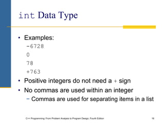 C++ Programming: From Problem Analysis to Program Design, Fourth Edition 16
int Data Type
• Examples:
-6728
0
78
+763
• Positive integers do not need a + sign
• No commas are used within an integer
− Commas are used for separating items in a list
 