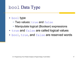 C++ Programming: From Problem Analysis to Program Design, Fourth Edition 17
bool Data Type
• bool type
− Two values: true and false
− Manipulate logical (Boolean) expressions
• true and false are called logical values
• bool, true, and false are reserved words
 