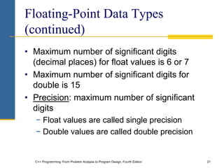 C++ Programming: From Problem Analysis to Program Design, Fourth Edition 21
Floating-Point Data Types
(continued)
• Maximum number of significant digits
(decimal places) for float values is 6 or 7
• Maximum number of significant digits for
double is 15
• Precision: maximum number of significant
digits
− Float values are called single precision
− Double values are called double precision
 
