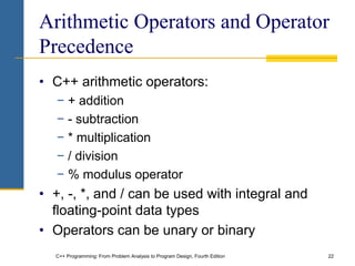 C++ Programming: From Problem Analysis to Program Design, Fourth Edition 22
Arithmetic Operators and Operator
Precedence
• C++ arithmetic operators:
− + addition
− - subtraction
− * multiplication
− / division
− % modulus operator
• +, -, *, and / can be used with integral and
floating-point data types
• Operators can be unary or binary
 