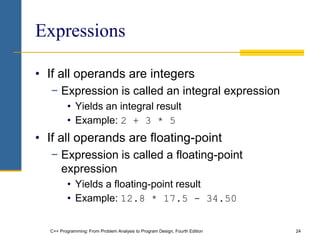 C++ Programming: From Problem Analysis to Program Design, Fourth Edition 24
Expressions
• If all operands are integers
− Expression is called an integral expression
• Yields an integral result
• Example: 2 + 3 * 5
• If all operands are floating-point
− Expression is called a floating-point
expression
• Yields a floating-point result
• Example: 12.8 * 17.5 - 34.50
 