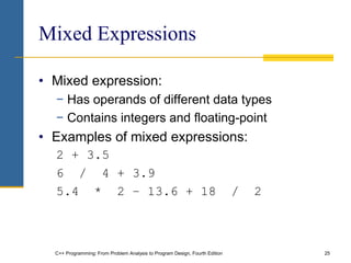 C++ Programming: From Problem Analysis to Program Design, Fourth Edition 25
Mixed Expressions
• Mixed expression:
− Has operands of different data types
− Contains integers and floating-point
• Examples of mixed expressions:
2 + 3.5
6 / 4 + 3.9
5.4 * 2 – 13.6 + 18 / 2
 