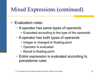 C++ Programming: From Problem Analysis to Program Design, Fourth Edition 26
Mixed Expressions (continued)
• Evaluation rules:
− If operator has same types of operands
• Evaluated according to the type of the operands
− If operator has both types of operands
• Integer is changed to floating-point
• Operator is evaluated
• Result is floating-point
− Entire expression is evaluated according to
precedence rules
 