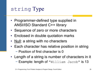 C++ Programming: From Problem Analysis to Program Design, Fourth Edition 29
string Type
• Programmer-defined type supplied in
ANSI/ISO Standard C++ library
• Sequence of zero or more characters
• Enclosed in double quotation marks
• Null: a string with no characters
• Each character has relative position in string
− Position of first character is 0
• Length of a string is number of characters in it
− Example: length of "William Jacob" is 13
 