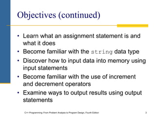 C++ Programming: From Problem Analysis to Program Design, Fourth Edition 3
Objectives (continued)
• Learn what an assignment statement is and
what it does
• Become familiar with the string data type
• Discover how to input data into memory using
input statements
• Become familiar with the use of increment
and decrement operators
• Examine ways to output results using output
statements
 