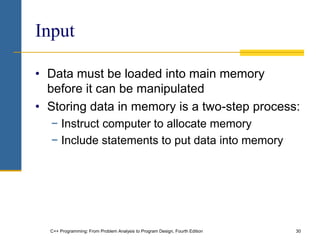 C++ Programming: From Problem Analysis to Program Design, Fourth Edition 30
Input
• Data must be loaded into main memory
before it can be manipulated
• Storing data in memory is a two-step process:
− Instruct computer to allocate memory
− Include statements to put data into memory
 