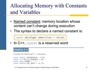 C++ Programming: From Problem Analysis to Program Design, Fourth Edition 31
Allocating Memory with Constants
and Variables
• Named constant: memory location whose
content can’t change during execution
• The syntax to declare a named constant is:
• In C++, const is a reserved word
 