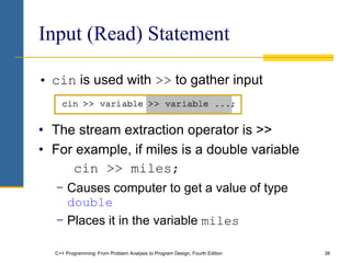 C++ Programming: From Problem Analysis to Program Design, Fourth Edition 38
Input (Read) Statement
• cin is used with >> to gather input
• The stream extraction operator is >>
• For example, if miles is a double variable
cin >> miles;
− Causes computer to get a value of type
double
− Places it in the variable miles
 