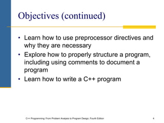 C++ Programming: From Problem Analysis to Program Design, Fourth Edition 4
Objectives (continued)
• Learn how to use preprocessor directives and
why they are necessary
• Explore how to properly structure a program,
including using comments to document a
program
• Learn how to write a C++ program
 
