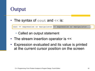 C++ Programming: From Problem Analysis to Program Design, Fourth Edition 43
Output
• The syntax of cout and << is:
− Called an output statement
• The stream insertion operator is <<
• Expression evaluated and its value is printed
at the current cursor position on the screen
 