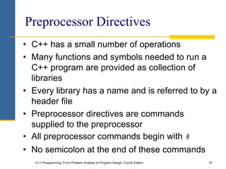 C++ Programming: From Problem Analysis to Program Design, Fourth Edition 47
Preprocessor Directives
• C++ has a small number of operations
• Many functions and symbols needed to run a
C++ program are provided as collection of
libraries
• Every library has a name and is referred to by a
header file
• Preprocessor directives are commands
supplied to the preprocessor
• All preprocessor commands begin with #
• No semicolon at the end of these commands
 