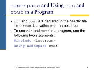 C++ Programming: From Problem Analysis to Program Design, Fourth Edition 49
namespace and Using cin and
cout in a Program
• cin and cout are declared in the header file
iostream, but within std namespace
• To use cin and cout in a program, use the
following two statements:
#include <iostream>
using namespace std;
 