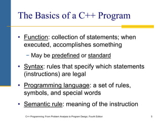 C++ Programming: From Problem Analysis to Program Design, Fourth Edition 5
The Basics of a C++ Program
• Function: collection of statements; when
executed, accomplishes something
− May be predefined or standard
• Syntax: rules that specify which statements
(instructions) are legal
• Programming language: a set of rules,
symbols, and special words
• Semantic rule: meaning of the instruction
 