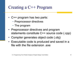 C++ Programming: From Problem Analysis to Program Design, Fourth Edition 51
Creating a C++ Program
• C++ program has two parts:
− Preprocessor directives
− The program
• Preprocessor directives and program
statements constitute C++ source code (.cpp)
• Compiler generates object code (.obj)
• Executable code is produced and saved in a
file with the file extension .exe
 