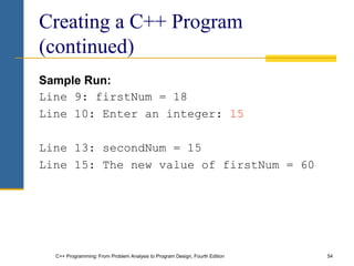 C++ Programming: From Problem Analysis to Program Design, Fourth Edition 54
Creating a C++ Program
(continued)
Sample Run:
Line 9: firstNum = 18
Line 10: Enter an integer: 15
Line 13: secondNum = 15
Line 15: The new value of firstNum = 60
 