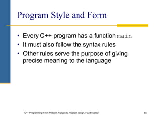 C++ Programming: From Problem Analysis to Program Design, Fourth Edition 55
Program Style and Form
• Every C++ program has a function main
• It must also follow the syntax rules
• Other rules serve the purpose of giving
precise meaning to the language
 