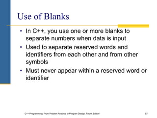 C++ Programming: From Problem Analysis to Program Design, Fourth Edition 57
Use of Blanks
• In C++, you use one or more blanks to
separate numbers when data is input
• Used to separate reserved words and
identifiers from each other and from other
symbols
• Must never appear within a reserved word or
identifier
 