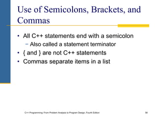 C++ Programming: From Problem Analysis to Program Design, Fourth Edition 58
Use of Semicolons, Brackets, and
Commas
• All C++ statements end with a semicolon
− Also called a statement terminator
• { and } are not C++ statements
• Commas separate items in a list
 