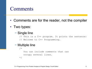 C++ Programming: From Problem Analysis to Program Design, Fourth Edition 6
Comments
• Comments are for the reader, not the compiler
• Two types:
− Single line
// This is a C++ program. It prints the sentence:
// Welcome to C++ Programming.
− Multiple line
/*
You can include comments that can
occupy several lines.
*/
 