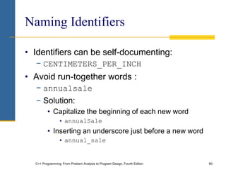 C++ Programming: From Problem Analysis to Program Design, Fourth Edition 60
Naming Identifiers
• Identifiers can be self-documenting:
− CENTIMETERS_PER_INCH
• Avoid run-together words :
− annualsale
− Solution:
• Capitalize the beginning of each new word
• annualSale
• Inserting an underscore just before a new word
• annual_sale
 