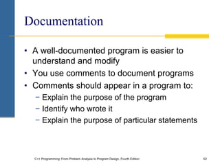 C++ Programming: From Problem Analysis to Program Design, Fourth Edition 62
Documentation
• A well-documented program is easier to
understand and modify
• You use comments to document programs
• Comments should appear in a program to:
− Explain the purpose of the program
− Identify who wrote it
− Explain the purpose of particular statements
 