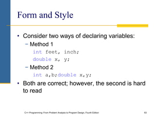 C++ Programming: From Problem Analysis to Program Design, Fourth Edition 63
Form and Style
• Consider two ways of declaring variables:
− Method 1
int feet, inch;
double x, y;
− Method 2
int a,b;double x,y;
• Both are correct; however, the second is hard
to read
 
