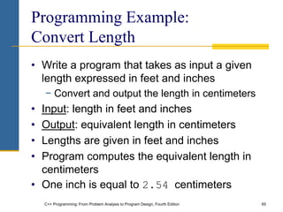 C++ Programming: From Problem Analysis to Program Design, Fourth Edition 65
Programming Example:
Convert Length
• Write a program that takes as input a given
length expressed in feet and inches
− Convert and output the length in centimeters
• Input: length in feet and inches
• Output: equivalent length in centimeters
• Lengths are given in feet and inches
• Program computes the equivalent length in
centimeters
• One inch is equal to 2.54 centimeters
 