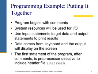 C++ Programming: From Problem Analysis to Program Design, Fourth Edition 70
Programming Example: Putting It
Together
• Program begins with comments
• System resources will be used for I/O
• Use input statements to get data and output
statements to print results
• Data comes from keyboard and the output
will display on the screen
• The first statement of the program, after
comments, is preprocessor directive to
include header file iostream
 