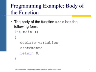 C++ Programming: From Problem Analysis to Program Design, Fourth Edition 72
Programming Example: Body of
the Function
• The body of the function main has the
following form:
int main ()
{
declare variables
statements
return 0;
}
 