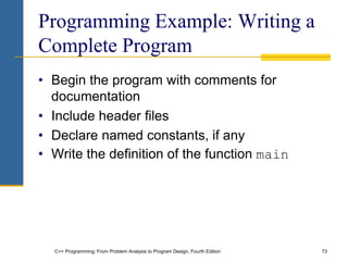 C++ Programming: From Problem Analysis to Program Design, Fourth Edition 73
Programming Example: Writing a
Complete Program
• Begin the program with comments for
documentation
• Include header files
• Declare named constants, if any
• Write the definition of the function main
 