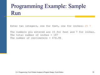 C++ Programming: From Problem Analysis to Program Design, Fourth Edition 75
Programming Example: Sample
Run
Enter two integers, one for feet, one for inches: 15 7
The numbers you entered are 15 for feet and 7 for inches.
The total number of inches = 187
The number of centimeters = 474.98
 