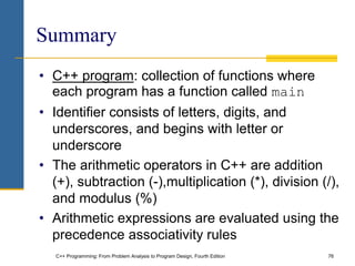 C++ Programming: From Problem Analysis to Program Design, Fourth Edition 76
Summary
• C++ program: collection of functions where
each program has a function called main
• Identifier consists of letters, digits, and
underscores, and begins with letter or
underscore
• The arithmetic operators in C++ are addition
(+), subtraction (-),multiplication (*), division (/),
and modulus (%)
• Arithmetic expressions are evaluated using the
precedence associativity rules
 