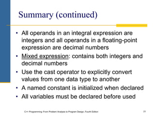 C++ Programming: From Problem Analysis to Program Design, Fourth Edition 77
Summary (continued)
• All operands in an integral expression are
integers and all operands in a floating-point
expression are decimal numbers
• Mixed expression: contains both integers and
decimal numbers
• Use the cast operator to explicitly convert
values from one data type to another
• A named constant is initialized when declared
• All variables must be declared before used
 