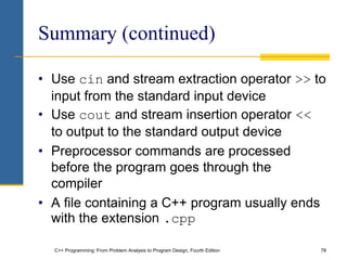 C++ Programming: From Problem Analysis to Program Design, Fourth Edition 78
Summary (continued)
• Use cin and stream extraction operator >> to
input from the standard input device
• Use cout and stream insertion operator <<
to output to the standard output device
• Preprocessor commands are processed
before the program goes through the
compiler
• A file containing a C++ program usually ends
with the extension .cpp
 