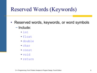 C++ Programming: From Problem Analysis to Program Design, Fourth Edition 8
Reserved Words (Keywords)
• Reserved words, keywords, or word symbols
− Include:
• int
• float
• double
• char
• const
• void
• return
 