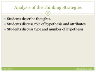 Analysis of the Thinking Strategies
 Students describe thoughts.
 Students discuss role of hypothesis and attributes.
 Students discuss type and number of hypothesis.
18 September 2023
16
Prof. Chepe
 