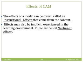 Effects of CAM
 The effects of a model can be direct, called as
Instructional Effects that come from the content.
 Effects may also be implicit, experienced in the
learning environment. These are called Nurturant
effects.
18 September 2023
20
Prof. Chepe
 