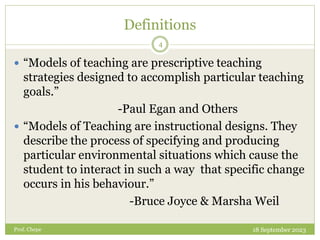Definitions
 “Models of teaching are prescriptive teaching
strategies designed to accomplish particular teaching
goals.”
-Paul Egan and Others
 “Models of Teaching are instructional designs. They
describe the process of specifying and producing
particular environmental situations which cause the
student to interact in such a way that specific change
occurs in his behaviour.”
-Bruce Joyce & Marsha Weil
18 September 2023
4
Prof. Chepe
 