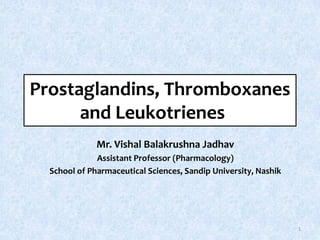 Prostaglandins, Thromboxanes
and Leukotrienes
Mr. Vishal Balakrushna Jadhav
Assistant Professor (Pharmacology)
School of Pharmaceutical Sciences, Sandip University, Nashik
1
 