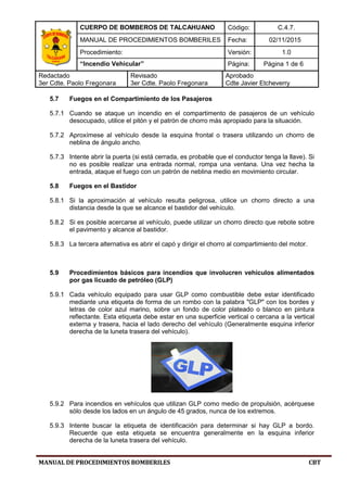 CUERPO DE BOMBEROS DE TALCAHUANO Código: C.4.7.
MANUAL DE PROCEDIMIENTOS BOMBERILES Fecha: 02/11/2015
Procedimiento: Versión: 1.0
“Incendio Vehicular” Página: Página 1 de 6
Redactado
3er Cdte. Paolo Fregonara
Revisado
3er Cdte. Paolo Fregonara
Aprobado
Cdte Javier Etcheverry
MANUAL DE PROCEDIMIENTOS BOMBERILES CBT
5.7 Fuegos en el Compartimiento de los Pasajeros
5.7.1 Cuando se ataque un incendio en el compartimento de pasajeros de un vehículo
desocupado, utilice el pitón y el patrón de chorro más apropiado para la situación.
5.7.2 Aproxímese al vehículo desde la esquina frontal o trasera utilizando un chorro de
neblina de ángulo ancho.
5.7.3 Intente abrir la puerta (si está cerrada, es probable que el conductor tenga la llave). Si
no es posible realizar una entrada normal, rompa una ventana. Una vez hecha la
entrada, ataque el fuego con un patrón de neblina medio en movimiento circular.
5.8 Fuegos en el Bastidor
5.8.1 Si la aproximación al vehículo resulta peligrosa, utilice un chorro directo a una
distancia desde la que se alcance el bastidor del vehículo.
5.8.2 Si es posible acercarse al vehículo, puede utilizar un chorro directo que rebote sobre
el pavimento y alcance al bastidor.
5.8.3 La tercera alternativa es abrir el capó y dirigir el chorro al compartimiento del motor.
5.9 Procedimientos básicos para incendios que involucren vehículos alimentados
por gas licuado de petróleo (GLP)
5.9.1 Cada vehículo equipado para usar GLP como combustible debe estar identificado
mediante una etiqueta de forma de un rombo con la palabra "GLP" con los bordes y
letras de color azul marino, sobre un fondo de color plateado o blanco en pintura
reflectante. Esta etiqueta debe estar en una superficie vertical o cercana a la vertical
externa y trasera, hacia el lado derecho del vehículo (Generalmente esquina inferior
derecha de la luneta trasera del vehículo).
5.9.2 Para incendios en vehículos que utilizan GLP como medio de propulsión, acérquese
sólo desde los lados en un ángulo de 45 grados, nunca de los extremos.
5.9.3 Intente buscar la etiqueta de identificación para determinar si hay GLP a bordo.
Recuerde que esta etiqueta se encuentra generalmente en la esquina inferior
derecha de la luneta trasera del vehículo.
 