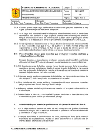 CUERPO DE BOMBEROS DE TALCAHUANO Código: C.4.7.
MANUAL DE PROCEDIMIENTOS BOMBERILES Fecha: 02/11/2015
Procedimiento: Versión: 1.0
“Incendio Vehicular” Página: Página 1 de 6
Redactado
3er Cdte. Paolo Fregonara
Revisado
3er Cdte. Paolo Fregonara
Aprobado
Cdte Javier Etcheverry
MANUAL DE PROCEDIMIENTOS BOMBERILES CBT
5.9.4 En caso que no haya fuego visible utilice un detector de gas para determinar si hay
fugas, y aislé las fugas de las fuentes de ignición.
5.9.5 Si el fuego está incidiendo sobre un tanque de almacenamiento de GLP, tome todas
las medidas para controlar el fuego y aplique chorros contra incendio para enfriar el
tanque. Dispositivos de alivio de presión (DAP) pueden crear un prolongado efecto
"soplete", y si el dispositivo de alivio de presión falla, puede producirse una BLEVE.
5.9.6 Si los vapores que escapan desde la válvula de alivio del tanque de almacenamiento
se han encendido, deje que el GLP se queme y al mismo tiempo proteja las
exposiciones y enfrié el tanque. El flujo de gas a través de tuberías puede ser
controlado mediante el cierre de la válvula en el tanque de almacenamiento.
5.10 Procedimientos básicos para incendios que involucren vehículos eléctricos y
vehículos eléctricos híbridos
En caso de daños, o incendios que involucren vehículos eléctricos (EV) o vehículos
eléctricos híbridos (HEV), siempre tenga en cuenta las siguientes recomendaciones:
5.10.1 Si detecta derrames de fluidos, chispas, humo, llamas, aumento de la temperatura,
gorgoteo o sonidos burbujeantes desde el compartimiento de la batería HV, asuma
que hay un incendio de la batería y ventile el área del compartimiento de pasajeros
(es decir, baje los vidrios y abra las puertas).
5.10.2 Siempre asuma que los componentes de la batería y los componentes asociados de
alto voltaje (HV) están energizados y completamente cargados.
5.10.3 Las baterías de alto voltaje, cables y componentes eléctricos expuestos presentan
peligros potenciales de una descarga de alto voltaje.
5.10.4 Gases y vapores ventilados y/o liberados de baterías HV son potencialmente tóxicos
e inflamables.
5.10.5 Daños físicos al vehículo o a la batería HV pueden resultar en la liberación inmediata
o retardada de gases tóxicos y/o inflamables, y fuego.
5.11 Procedimiento para Incendios que Involucran o Exponen la Batería HV NOTA:
5.11.1 Si el fuego involucra baterías de iones de litio, se requerirá de grandes volúmenes
sostenidos de agua para la extinción. Considere la posibilidad de tácticas defensivas
y permita que el fuego se consuma.
5.11.2 Siempre aproxímese al vehículo desde los lados, manténgase fuera de la potencial
trayectoria de desplazamiento. Puede ser difícil determinar si el vehículo está en
marcha debido a la falta de ruido del motor.
 