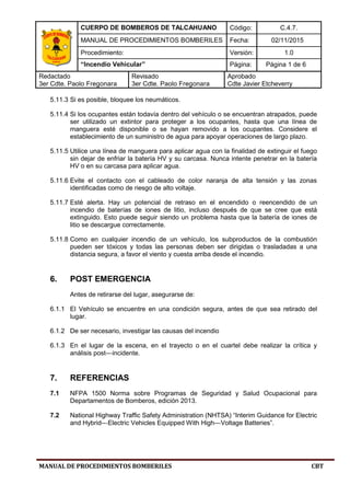 CUERPO DE BOMBEROS DE TALCAHUANO Código: C.4.7.
MANUAL DE PROCEDIMIENTOS BOMBERILES Fecha: 02/11/2015
Procedimiento: Versión: 1.0
“Incendio Vehicular” Página: Página 1 de 6
Redactado
3er Cdte. Paolo Fregonara
Revisado
3er Cdte. Paolo Fregonara
Aprobado
Cdte Javier Etcheverry
MANUAL DE PROCEDIMIENTOS BOMBERILES CBT
5.11.3 Si es posible, bloquee los neumáticos.
5.11.4 Si los ocupantes están todavía dentro del vehículo o se encuentran atrapados, puede
ser utilizado un extintor para proteger a los ocupantes, hasta que una línea de
manguera esté disponible o se hayan removido a los ocupantes. Considere el
establecimiento de un suministro de agua para apoyar operaciones de largo plazo.
5.11.5 Utilice una línea de manguera para aplicar agua con la finalidad de extinguir el fuego
sin dejar de enfriar la batería HV y su carcasa. Nunca intente penetrar en la batería
HV o en su carcasa para aplicar agua.
5.11.6 Evite el contacto con el cableado de color naranja de alta tensión y las zonas
identificadas como de riesgo de alto voltaje.
5.11.7 Esté alerta. Hay un potencial de retraso en el encendido o reencendido de un
incendio de baterías de iones de litio, incluso después de que se cree que está
extinguido. Esto puede seguir siendo un problema hasta que la batería de iones de
litio se descargue correctamente.
5.11.8 Como en cualquier incendio de un vehículo, los subproductos de la combustión
pueden ser tóxicos y todas las personas deben ser dirigidas o trasladadas a una
distancia segura, a favor el viento y cuesta arriba desde el incendio.
6. POST EMERGENCIA
Antes de retirarse del lugar, asegurarse de:
6.1.1 El Vehículo se encuentre en una condición segura, antes de que sea retirado del
lugar.
6.1.2 De ser necesario, investigar las causas del incendio
6.1.3 En el lugar de la escena, en el trayecto o en el cuartel debe realizar la crítica y
análisis post--‐incidente.
7. REFERENCIAS
7.1 NFPA 1500 Norma sobre Programas de Seguridad y Salud Ocupacional para
Departamentos de Bomberos, edición 2013.
7.2 National Highway Traffic Safety Administration (NHTSA) “Interim Guidance for Electric
and Hybrid--‐Electric Vehicles Equipped With High--‐Voltage Batteries”.
 
