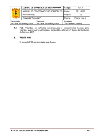 CUERPO DE BOMBEROS DE TALCAHUANO Código: C.4.7.
MANUAL DE PROCEDIMIENTOS BOMBERILES Fecha: 02/11/2015
Procedimiento: Versión: 1.0
“Incendio Vehicular” Página: Página 1 de 6
Redactado
3er Cdte. Paolo Fregonara
Revisado
3er Cdte. Paolo Fregonara
Aprobado
Cdte Javier Etcheverry
MANUAL DE PROCEDIMIENTOS BOMBERILES CBT
7.3 POE “incendios en vehículos convencionales y procedimientos básicos para
incendios que involucren vehículos de combustibles alternativo” Cuerpo de Bomberos
de Quintero. 2015
8. REVISION
El presente POE, será revisado cada 5 años.
 