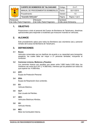 CUERPO DE BOMBEROS DE TALCAHUANO Código: C.4.7.
MANUAL DE PROCEDIMIENTOS BOMBERILES Fecha: 02/11/2015
Procedimiento: Versión: 1.0
“Incendio Vehicular” Página: Página 1 de 6
Redactado
3er Cdte. Paolo Fregonara
Revisado
3er Cdte. Paolo Fregonara
Aprobado
Cdte Javier Etcheverry
MANUAL DE PROCEDIMIENTOS BOMBERILES CBT
1. OBJETIVO
Proporcionar a todo el personal del Cuerpo de Bomberos de Talcahuano, directrices
operacionales para responder a incidentes que involucren incendio en vehículos.
2. ALCANCE
Este procedimiento aplica para todos los Bomberos (as) voluntarios (as) y personal
rentado del Cuerpo de Bomberos de Talcahuano.
3. DEFINICIONES
3.1 Buses:
Vehículos comerciales que se clasifican de acuerdo a su capacidad para transportar
pasajeros, los cuales debe ser mayor a 21 personas sentadas, incluyendo al
conductor.
3.2 Camiones Livianos, Medianos y Pesados:
Los camiones livianos son aquellos que pesan entre 3.860 hasta 6.350 kilos; los
medianos van entre los 6.351 y 14.968 kilos, mientras que los pesados son todos los
que superan los 14.969 kilos.
3.3 EPP:
Equipo de Protección Personal.
3.4 ERA:
Equipo de Respiración Auto contenido.
3.5 EV:
Vehículo Eléctrico.
3.6 GLP:
Gas Licuado de Petróleo.
3.7 HEV:
Vehículos Eléctricos Híbridos.
3.8 HV:
Vehículo Híbrido.
3.9 MCI:
Motor de Combustión Interna.
 