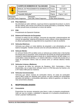 CUERPO DE BOMBEROS DE TALCAHUANO Código: C.4.7.
MANUAL DE PROCEDIMIENTOS BOMBERILES Fecha: 02/11/2015
Procedimiento: Versión: 1.0
“Incendio Vehicular” Página: Página 1 de 6
Redactado
3er Cdte. Paolo Fregonara
Revisado
3er Cdte. Paolo Fregonara
Aprobado
Cdte Javier Etcheverry
MANUAL DE PROCEDIMIENTOS BOMBERILES CBT
3.10 Pitón Neblinero:
Se entenderá por pitón neblinero, aquel que tiene la capacidad de producir un chorro
del tipo neblina, esto incluye a los pitones de caudal automático y constantes. Pitones
de tubo (smooth bore) no producen un chorro de neblina.
3.11 POE:
Procedimiento de Operación Estándar.
3.12 Sistema de Protección de Ocupantes:
Consiste en bolsas de aire (airbags), cinturones de seguridad, pretensionadores del
cinturón de seguridad, sistemas de protección contra vuelcos y otros dispositivos que
se utilizan para garantizar la seguridad de los ocupantes en caso de accidente.
3.13 Vehículos Eléctricos:
Vehículos que utilizan un motor eléctrico de propulsión y son alimentados por una
batería recargable. También conocido como los vehículos eléctricos de batería.
3.14 Vehículo Híbrido:
Un vehículo híbrido (HV) se define como un vehículo que combina dos o más fuentes
de energía para su propulsión. Esta combinación de fuentes de energía generalmente
consiste en electricidad generada a través de un sistema eléctrico de alto voltaje y un
combustible a base de petróleo, o un sistema alternativo, a través del proceso de un
motor de combustión interna. Esto se conoce como un vehículo eléctrico híbrido
(HEV).
3.15 Vehículos Livianos y Medianos:
Se compone de todos los vehículos de Pasajeros, SUV, Camionetas y Otros
Comerciales, con un peso bruto vehicular menor a 2.700 kilos para los livianos y de
2.701 hasta 3.860 para los medianos.
3.16 Vehículos Convencionales:
Vehículos que utilizan motores de combustión interna. Un motor de combustión
interna (MCI) puede ser diseñado para quemar una gran cantidad de combustibles
derivados del petróleo y combustibles alternativos, siendo la gasolina y el diesel los
más comúnmente utilizados.
4. RESPONSABILIDADES
4.1 Comandante
Proporcionar los recursos necesarios para llevar a cabo el presente procedimiento.
Velar por que se cumpla a cabalidad lo dispuesto en el presente procedimiento y
revisar y aprobar modificaciones.
 