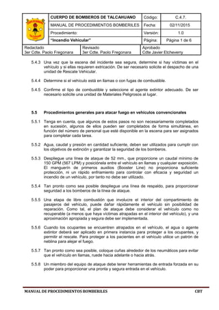 CUERPO DE BOMBEROS DE TALCAHUANO Código: C.4.7.
MANUAL DE PROCEDIMIENTOS BOMBERILES Fecha: 02/11/2015
Procedimiento: Versión: 1.0
“Incendio Vehicular” Página: Página 1 de 6
Redactado
3er Cdte. Paolo Fregonara
Revisado
3er Cdte. Paolo Fregonara
Aprobado
Cdte Javier Etcheverry
MANUAL DE PROCEDIMIENTOS BOMBERILES CBT
5.4.3 Una vez que la escena del incidente sea segura, determine si hay víctimas en el
vehículo y si ellas requieren extricación. De ser necesario solicite el despacho de una
unidad de Rescate Vehicular.
5.4.4 Determine si el vehículo está en llamas o con fugas de combustible.
5.4.5 Confirme el tipo de combustible y seleccione el agente extintor adecuado. De ser
necesario solicite una unidad de Materiales Peligrosos al lugar.
5.5 Procedimientos generales para atacar fuego en vehículos convencionales
5.5.1 Tenga en cuenta, que algunos de estos pasos no son necesariamente completados
en sucesión, algunos de ellos pueden ser completados de forma simultánea, en
función del número de personal que esté disponible en la escena para ser asignados
para completar cada tarea.
5.5.2 Agua, caudal y presión en cantidad suficiente, deben ser utilizados para cumplir con
los objetivos de extinción y garantizar la seguridad de los bomberos.
5.5.3 Despliegue una línea de ataque de 52 mm., que proporcione un caudal mínimo de
150 GPM (567 LPM) y posiciónela entre el vehículo en llamas y cualquier exposición.
El manguerín de primeros auxilios (Booster Line) no proporciona suficiente
protección, ni un rápido enfriamiento para controlar con eficacia y seguridad un
incendio de un vehículo, por tanto no debe ser utilizado.
5.5.4 Tan pronto como sea posible despliegue una línea de respaldo, para proporcionar
seguridad a los bomberos de la línea de ataque.
5.5.5 Una etapa de libre combustión que involucre el interior del compartimiento de
pasajeros del vehículo, puede dañar rápidamente el vehículo sin posibilidad de
reparación. Como tal, el plan de ataque debe considerar el vehículo como no
recuperable (a menos que haya víctimas atrapadas en el interior del vehículo), y una
aproximación apropiada y segura debe ser implementada.
5.5.6 Cuando los ocupantes se encuentren atrapados en el vehículo, el agua o agente
extintor deberá ser aplicado en primera instancia para proteger a los ocupantes, y
permitir el rescate. Para proteger a los pacientes en el vehículo utilice un patrón de
neblina para alejar el fuego.
5.5.7 Tan pronto como sea posible, coloque cuñas alrededor de los neumáticos para evitar
que el vehículo en llamas, ruede hacia adelante o hacia atrás.
5.5.8 Un miembro del equipo de ataque debe tener herramientas de entrada forzada en su
poder para proporcionar una pronta y segura entrada en el vehículo.
 