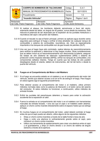 CUERPO DE BOMBEROS DE TALCAHUANO Código: C.4.7.
MANUAL DE PROCEDIMIENTOS BOMBERILES Fecha: 02/11/2015
Procedimiento: Versión: 1.0
“Incendio Vehicular” Página: Página 1 de 6
Redactado
3er Cdte. Paolo Fregonara
Revisado
3er Cdte. Paolo Fregonara
Aprobado
Cdte Javier Etcheverry
MANUAL DE PROCEDIMIENTOS BOMBERILES CBT
5.5.9 Al realizar el ataque, los bomberos deberán aproximarse a favor del viento,
solamente desde los lados, en ángulo de 45 grados, nunca desde los extremos. Esto
reducirá el potencial de ser alcanzado por la explosión de los puntales hidráulicos o
neumáticos del capó o del portón del maletero.
5.5.10 Cuando el rescate no sea el factor principal, primero se aplicara agua durante varios
segundos para extinguir el fuego o enfriar el área alrededor de cualquier tanque de
combustible o sistema de combustible, neumáticos, etc. Esto es especialmente
importante si los tanques de combustible son de gas licuado de petróleo (GLP).
5.5.11 Una vez que el fuego haya sido controlado, realice labores de reacondicionamiento
para verificar la extensión y determinar si hay fuegos ocultos. Otras consideraciones
que se deben incluir en el reacondicionamiento son desconectar la batería, asegurar
las bolsas de aire (Sistema de retención suplementarios [SRS] o sistema de
protección contra impactos laterales [SIPS]), enfriar los tanques de combustible y los
componentes sellados intactos. Tenga en cuenta que las bolsas de aire pueden
desplegarse desde el volante, tablero de instrumentos, del riel del techo o desde la
puerta del vehículo.
5.6 Fuegos en el Compartimiento del Motor o del Maletero
5.6.1 Si el fuego se encuentra aislado en el maletero o en el compartimento del motor del
vehículo, tendrá que obtener acceso a él con el fin de extinguir el fuego. Para fuegos
en estos lugares siga el siguiente procedimiento:
5.6.2 Para obtener acceso al compartimento del motor o al maletero, utilice primero
métodos normales tales como la palanca de liberación o el botón cerca del asiento
del conductor. Si estos métodos no funcionan, a continuación, utilice métodos de
entrada forzada.
5.6.3 Enfrié los puntales del parachoques delantero y trasero para evitar la activación
accidental de la exposición al calor.
5.6.4 Fuerce la entrada en el compartimiento del motor o en el maletero con herramientas
manuales de entrada forzada. • Una vez que el capó o el maletero estén abiertos,
aplique un chorro contra incendio directamente sobre el espacio hasta que se extinga
el fuego.
5.6.5 En muchos fuegos en el compartimiento del motor, usted deberá controlar el fuego
antes de que el capó pueda ser abierto, utilice alguno de los siguientes métodos:
• Dirija un chorro contra incendios a través de la rejilla frontal o boca de aire.
• Haga o corte una abertura lo suficientemente grande sobre el capó, para
introducir un chorro contra incendios.
• Utilice una herramienta de apalancamiento para crear una abertura entre el capó
y el guardabarros, y dirija un chorro directo o un chorro de neblina de ángulo
estrecho a través de la apertura.
 