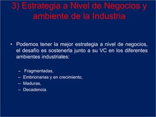 • Podemos tener la mejor estrategia a nivel de negocios,
el desafío es sostenerla junto a su VC en los diferentes
ambientes industriales:
– Fragmentadas,
– Embrionarias y en crecimiento,
– Maduras,
– Decadencia.
3) Estrategia a Nivel de Negocios y
ambiente de la Industria
 