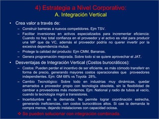 4) Estrategia a Nivel Corporativo:
A. Integración Vertical
• Crea valor a través de:
– Construir barreras a nuevos competidores. Ejm TSV.
– Facilitar inversiones en activos especializados para incrementar eficiencia:
Cuando no hay total confianza en el proveedor y el activo es vital para producir
una MP que da VC, además el proveedor podría no querer invertir por la
excesiva dependencia mutua.
– Protege la calidad del producto: Ejm CMM, Bananas.
– Genera programación mejorada. Sobre todo si se quiere aprovechar el JAT.
• Desventajas de Integración Vertical (Costos burocráticos):
– Costos: Pueden perder el incentivo de ser eficiente, es más cómodo transferir en
forma de precio, generando mayores costos operacionales que proveedores
independientes. Ejm: GM 68% vs Toyota 28%.
– Cambio Tecnológico: Sobre todo en industrias muy dinámicas, quedar
amarrados a proveedor propio con tecnología obsoleta, sin la flexibilidad de
cambiar a proveedores más modernos. Ejm: National y radio de tubos al vacío,
cuando la tecnología migró a transistores.
– Incertidumbre en la demanda: No permite lograr coordinación estrecha,
generando ineficiencias, con costos burocráticos altos. Si cae la demanda le
compra menos, dejando instalaciones con capacidad ociosa.
 Se pueden solucionar con integración combinada.
 